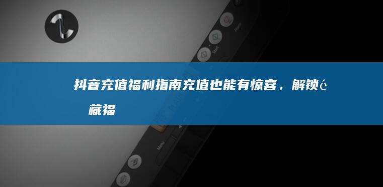 抖音充值福利指南：充值也能有惊喜，解锁隐藏福利